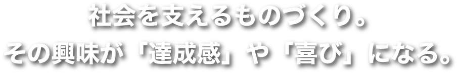 社会を支えるものづくり。その興味が「達成感」や「喜び」になる。